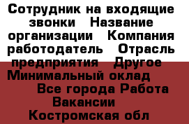 Сотрудник на входящие звонки › Название организации ­ Компания-работодатель › Отрасль предприятия ­ Другое › Минимальный оклад ­ 12 000 - Все города Работа » Вакансии   . Костромская обл.